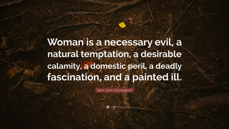 Saint John Chrysostom Quote: “Woman is a necessary evil, a natural temptation, a desirable calamity, a domestic peril, a deadly fascination, and a painted ill.”