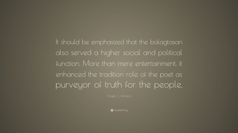 Virgilio S. Almario Quote: “It should be emphasized that the balagtasan also served a higher social and political function. More than mere entertainment, it enhanced the tradition role of the poet as purveyor of truth for the people.”