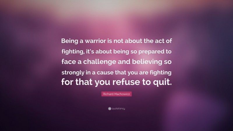 Richard Machowicz Quote: “Being a warrior is not about the act of fighting, it’s about being so prepared to face a challenge and believing so strongly in a cause that you are fighting for that you refuse to quit.”
