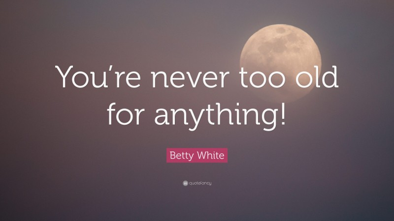 Betty White Quote: “You’re never too old for anything!”
