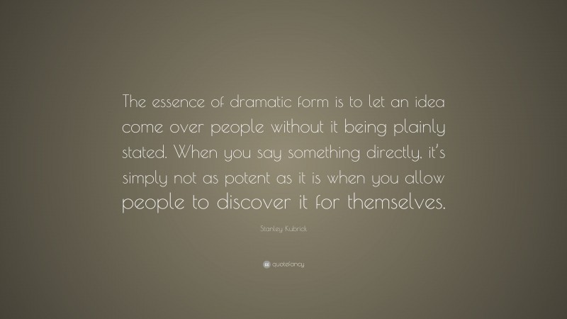Stanley Kubrick Quote: “The essence of dramatic form is to let an idea come over people without it being plainly stated. When you say something directly, it’s simply not as potent as it is when you allow people to discover it for themselves.”