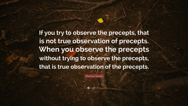 Shunryu Suzuki Quote: “If you try to observe the precepts, that is not true observation of precepts. When you observe the precepts without trying to observe the precepts, that is true observation of the precepts.”