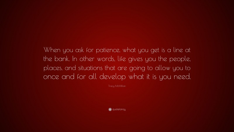 Tracy McMillan Quote: “When you ask for patience, what you get is a line at the bank. In other words, life gives you the people, places, and situations that are going to allow you to once and for all develop what it is you need.”