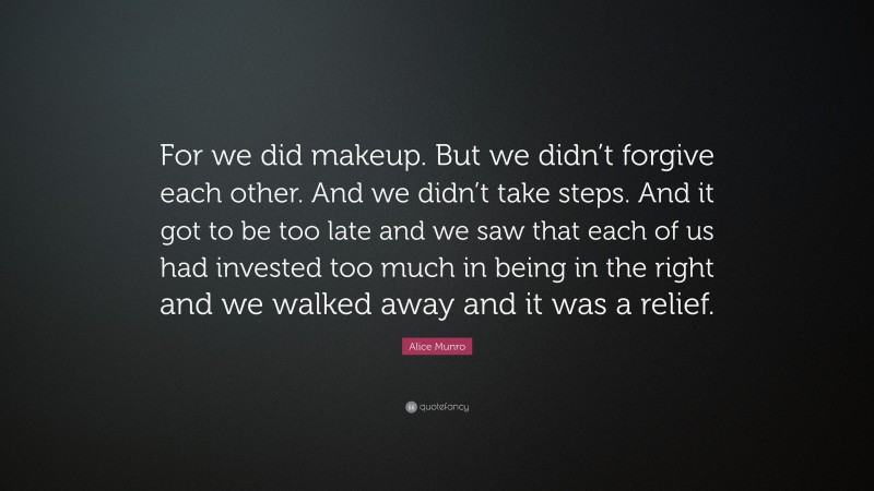 Alice Munro Quote: “For we did makeup. But we didn’t forgive each other. And we didn’t take steps. And it got to be too late and we saw that each of us had invested too much in being in the right and we walked away and it was a relief.”