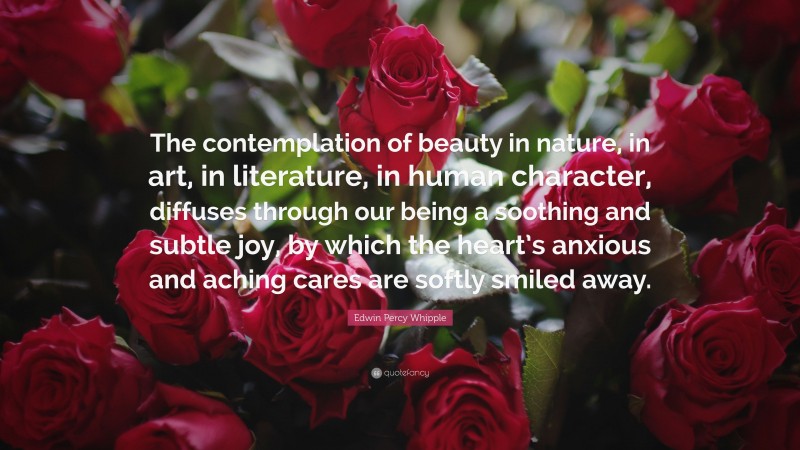 Edwin Percy Whipple Quote: “The contemplation of beauty in nature, in art, in literature, in human character, diffuses through our being a soothing and subtle joy, by which the heart’s anxious and aching cares are softly smiled away.”