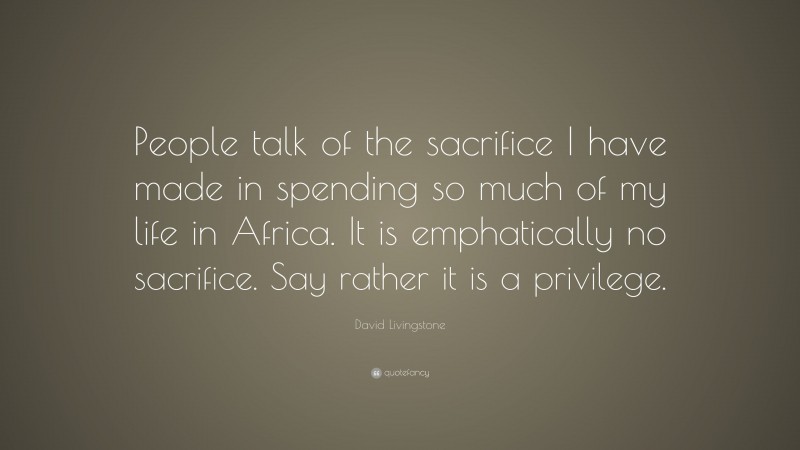 David Livingstone Quote: “People talk of the sacrifice I have made in spending so much of my life in Africa. It is emphatically no sacrifice. Say rather it is a privilege.”