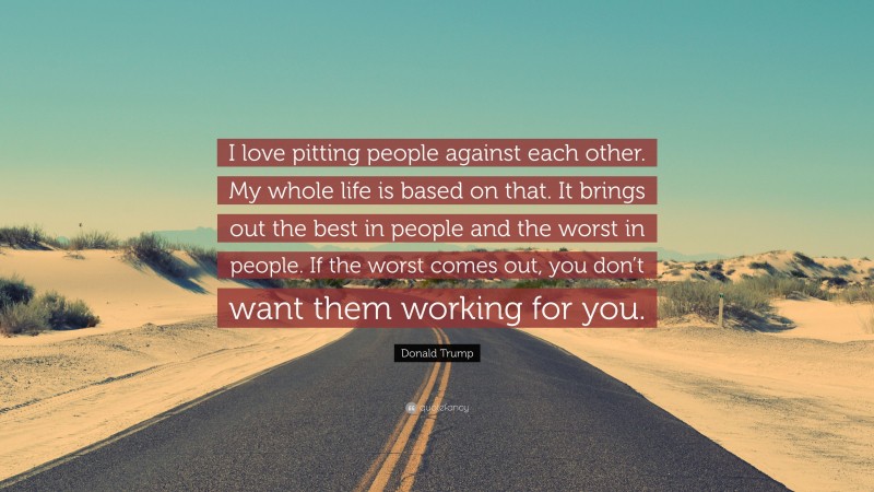 Donald Trump Quote: “I love pitting people against each other. My whole life is based on that. It brings out the best in people and the worst in people. If the worst comes out, you don’t want them working for you.”