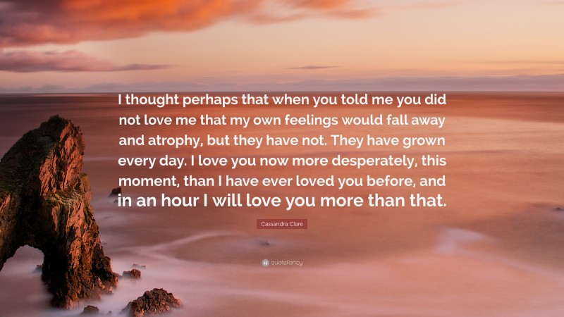 Cassandra Clare Quote: “I thought perhaps that when you told me you did not love me that my own feelings would fall away and atrophy, but they have not. They have grown every day. I love you now more desperately, this moment, than I have ever loved you before, and in an hour I will love you more than that.”