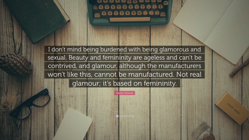 Marilyn Monroe Quote: “I don’t mind being burdened with being glamorous and sexual. Beauty and femininity are ageless and can’t be contrived, and glamour, although the manufacturers won’t like this, cannot be manufactured. Not real glamour; it’s based on femininity.”