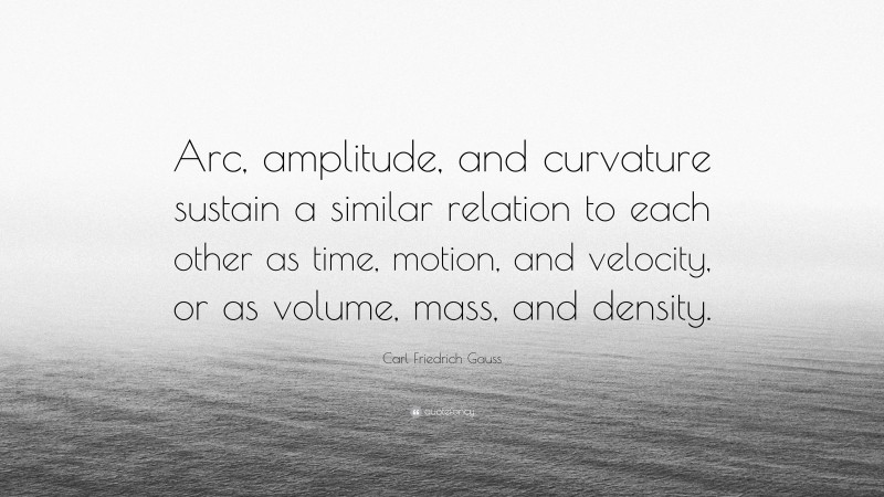 Carl Friedrich Gauss Quote: “Arc, amplitude, and curvature sustain a similar relation to each other as time, motion, and velocity, or as volume, mass, and density.”