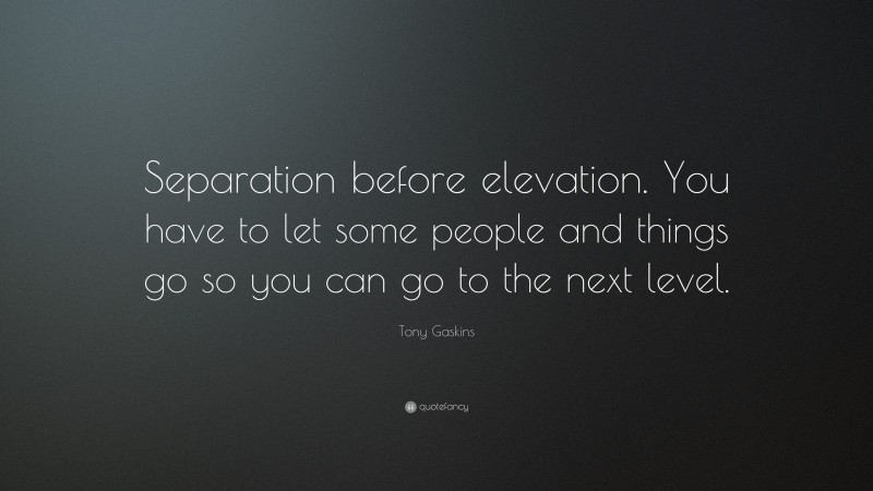 Tony Gaskins Quote: “Separation before elevation. You have to let some people and things go so you can go to the next level.”