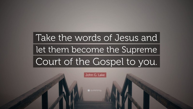 John G. Lake Quote: “Take the words of Jesus and let them become the Supreme Court of the Gospel to you.”