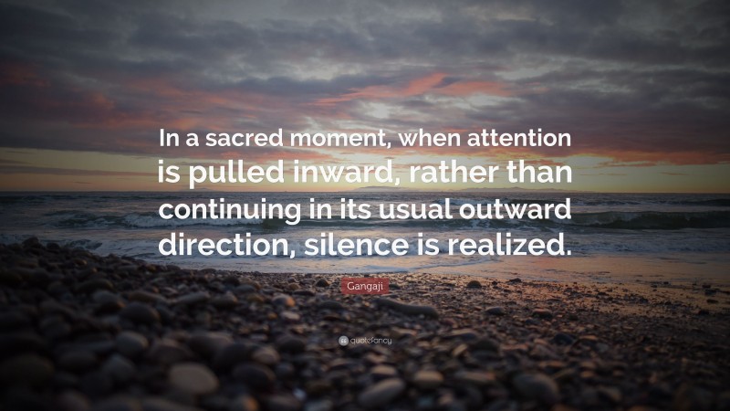 Gangaji Quote: “In a sacred moment, when attention is pulled inward, rather than continuing in its usual outward direction, silence is realized.”