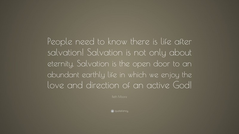 Beth Moore Quote: “People need to know there is life after salvation! Salvation is not only about eternity. Salvation is the open door to an abundant earthly life in which we enjoy the love and direction of an active God!”