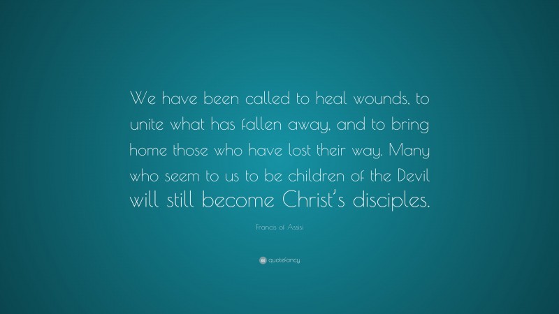 Francis of Assisi Quote: “We have been called to heal wounds, to unite what has fallen away, and to bring home those who have lost their way. Many who seem to us to be children of the Devil will still become Christ’s disciples.”