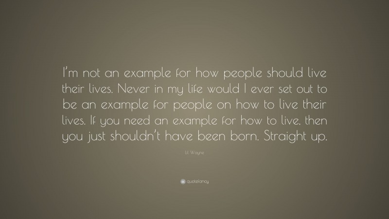 Lil Wayne Quote: “I’m not an example for how people should live their lives. Never in my life would I ever set out to be an example for people on how to live their lives. If you need an example for how to live, then you just shouldn’t have been born. Straight up.”
