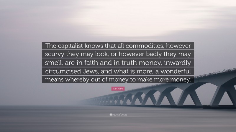 Karl Marx Quote: “The capitalist knows that all commodities, however scurvy they may look, or however badly they may smell, are in faith and in truth money, inwardly circumcised Jews, and what is more, a wonderful means whereby out of money to make more money.”