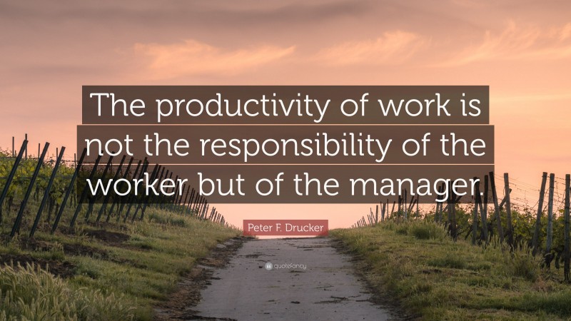 Peter F. Drucker Quote: “The productivity of work is not the responsibility of the worker but of the manager.”