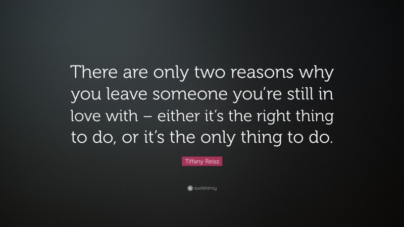 Tiffany Reisz Quote: “There are only two reasons why you leave someone you’re still in love with – either it’s the right thing to do, or it’s the only thing to do.”