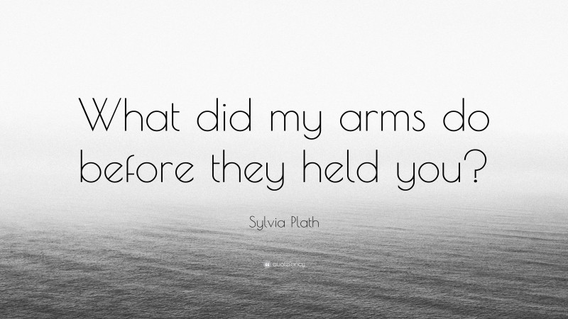 Sylvia Plath Quote: “What did my arms do before they held you?”