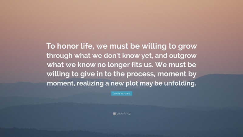 Iyanla Vanzant Quote: “To honor life, we must be willing to grow through what we don’t know yet, and outgrow what we know no longer fits us. We must be willing to give in to the process, moment by moment, realizing a new plot may be unfolding.”