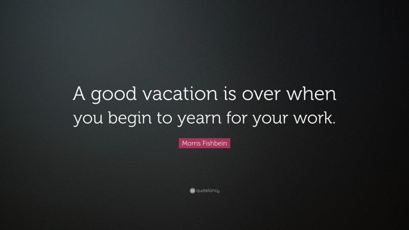 Morris Fishbein Quote: “A good vacation is over when you begin to yearn for your work.”