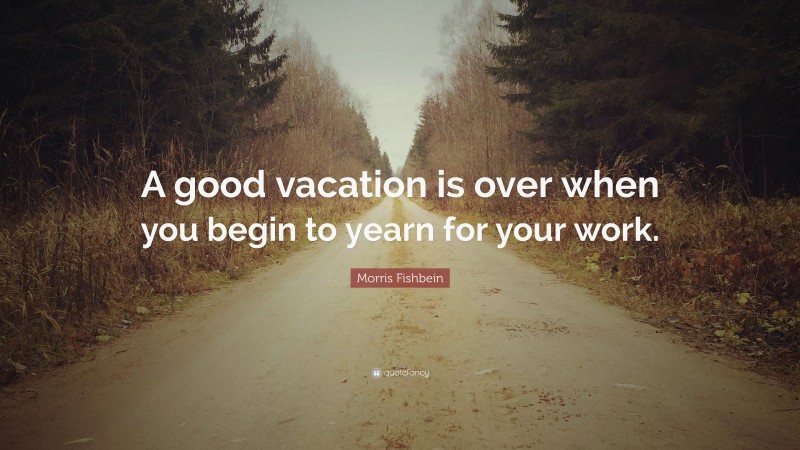 Morris Fishbein Quote: “A good vacation is over when you begin to yearn for your work.”
