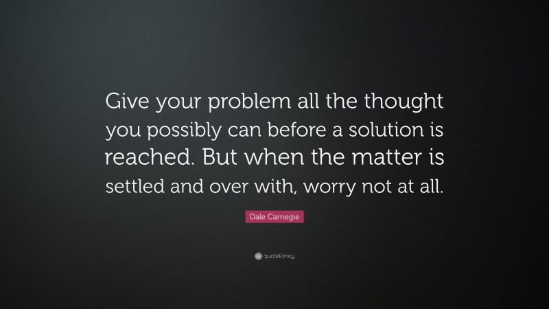 Dale Carnegie Quote: “Give your problem all the thought you possibly can before a solution is reached. But when the matter is settled and over with, worry not at all.”