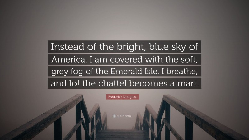 Frederick Douglass Quote: “Instead of the bright, blue sky of America, I am covered with the soft, grey fog of the Emerald Isle. I breathe, and lo! the chattel becomes a man.”