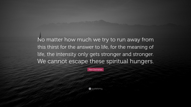 Ravi Zacharias Quote: “No matter how much we try to run away from this thirst for the answer to life, for the meaning of life, the intensity only gets stronger and stronger. We cannot escape these spiritual hungers.”