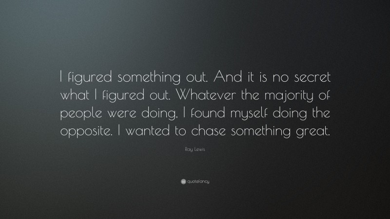 Ray Lewis Quote: “I figured something out. And it is no secret what I figured out. Whatever the majority of people were doing, I found myself doing the opposite. I wanted to chase something great.”