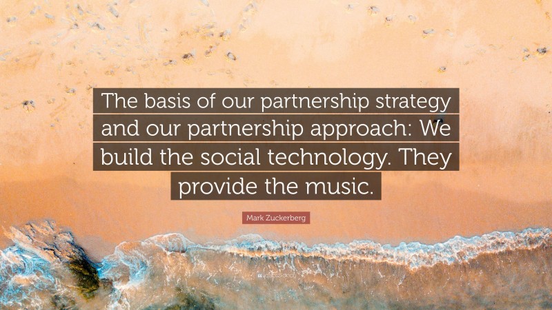 Mark Zuckerberg Quote: “The basis of our partnership strategy and our partnership approach: We build the social technology. They provide the music.”