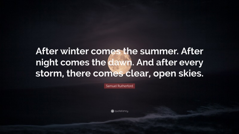 Samuel Rutherford Quote: “After winter comes the summer. After night comes the dawn. And after every storm, there comes clear, open skies.”