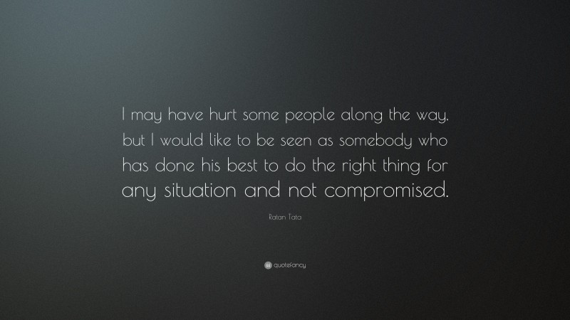 Ratan Tata Quote: “I may have hurt some people along the way, but I would like to be seen as somebody who has done his best to do the right thing for any situation and not compromised.”
