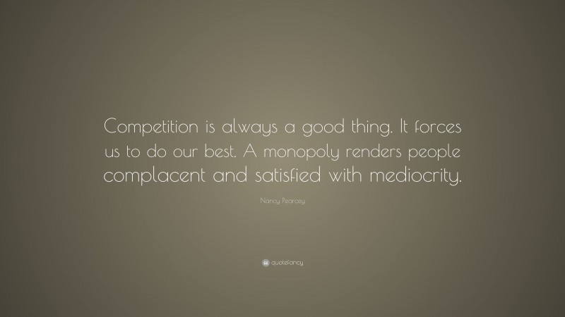 Nancy Pearcey Quote: “Competition is always a good thing. It forces us to do our best. A monopoly renders people complacent and satisfied with mediocrity.”