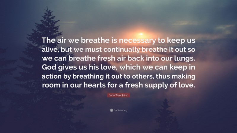 John Templeton Quote: “The air we breathe is necessary to keep us alive, but we must continually breathe it out so we can breathe fresh air back into our lungs. God gives us his love, which we can keep in action by breathing it out to others, thus making room in our hearts for a fresh supply of love.”