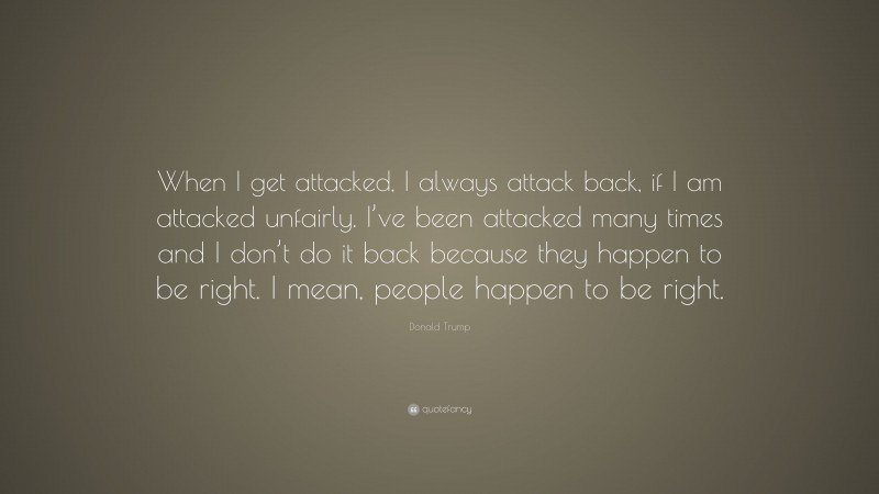 Donald Trump Quote: “When I get attacked, I always attack back, if I am attacked unfairly. I’ve been attacked many times and I don’t do it back because they happen to be right. I mean, people happen to be right.”