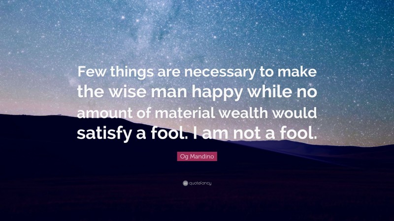 Og Mandino Quote: “Few things are necessary to make the wise man happy while no amount of material wealth would satisfy a fool. I am not a fool.”
