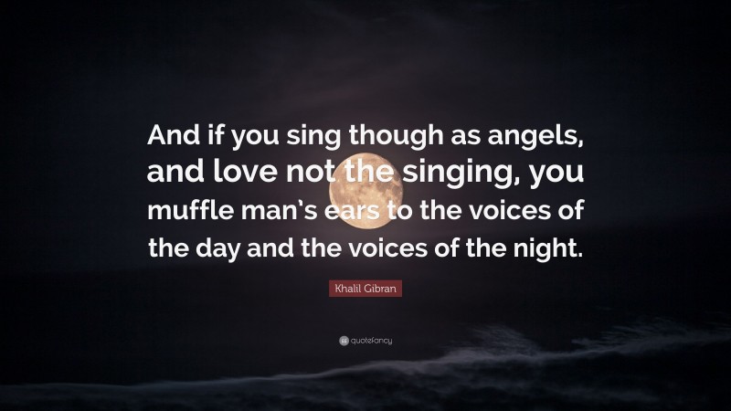 Khalil Gibran Quote: “And if you sing though as angels, and love not the singing, you muffle man’s ears to the voices of the day and the voices of the night.”