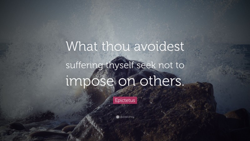 Epictetus Quote: “What thou avoidest suffering thyself seek not to impose on others.”