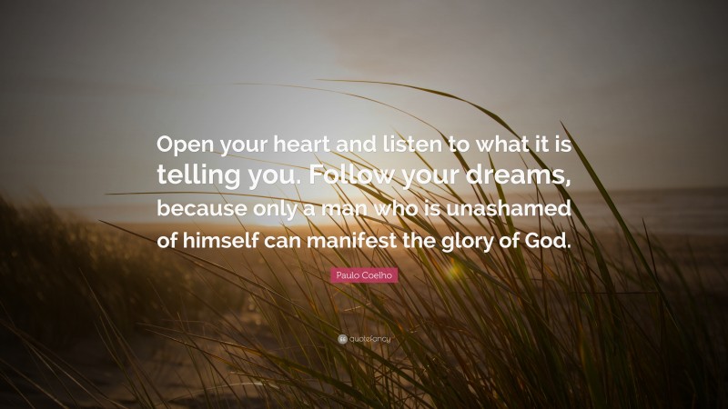 Paulo Coelho Quote: “Open your heart and listen to what it is telling you. Follow your dreams, because only a man who is unashamed of himself can manifest the glory of God.”