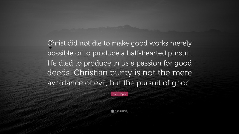 John Piper Quote: “Christ did not die to make good works merely possible or to produce a half-hearted pursuit. He died to produce in us a passion for good deeds. Christian purity is not the mere avoidance of evil, but the pursuit of good.”