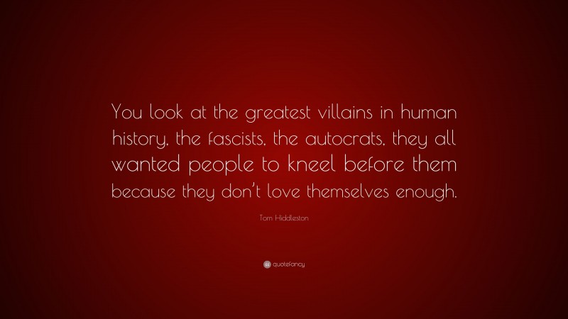 Tom Hiddleston Quote: “You look at the greatest villains in human history, the fascists, the autocrats, they all wanted people to kneel before them because they don’t love themselves enough.”