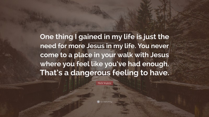Nick Vujicic Quote: “One thing I gained in my life is just the need for more Jesus in my life. You never come to a place in your walk with Jesus where you feel like you’ve had enough. That’s a dangerous feeling to have.”