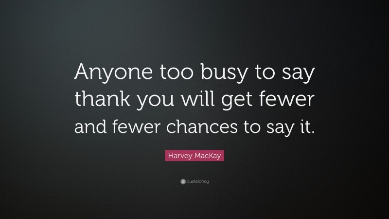 Harvey MacKay Quote: “Anyone too busy to say thank you will get fewer and fewer chances to say it.”