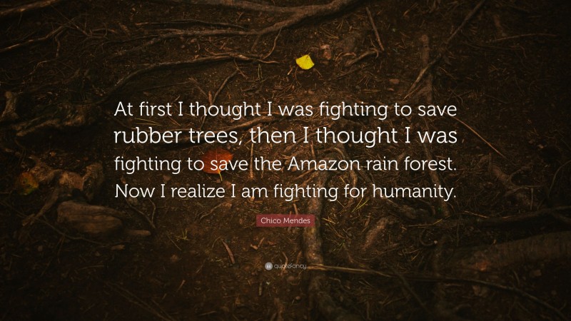 Chico Mendes Quote: “At first I thought I was fighting to save rubber trees, then I thought I was fighting to save the Amazon rain forest. Now I realize I am fighting for humanity.”