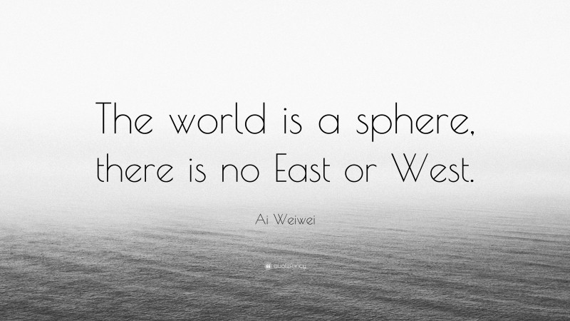 Ai Weiwei Quote: “The world is a sphere, there is no East or West.”