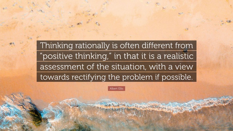 Albert Ellis Quote: “Thinking rationally is often different from “positive thinking,” in that it is a realistic assessment of the situation, with a view towards rectifying the problem if possible.”