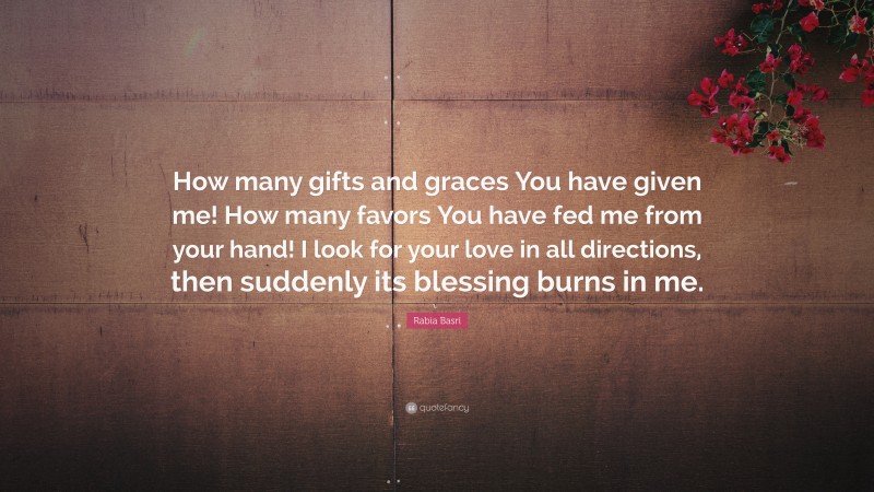 Rabia Basri Quote: “How many gifts and graces You have given me! How many favors You have fed me from your hand! I look for your love in all directions, then suddenly its blessing burns in me.”