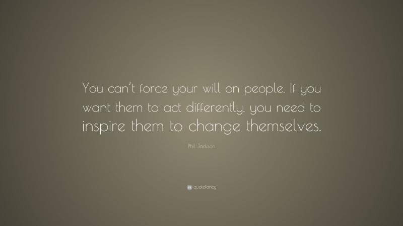 Phil Jackson Quote: “You can’t force your will on people. If you want them to act differently, you need to inspire them to change themselves.”